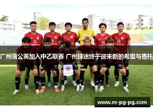 广州蒲公英加入中乙联赛 广州球迷终于迎来新的希望与寄托